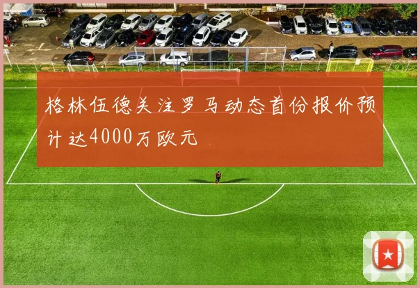 格林伍德关注罗马动态首份报价预计达4000万欧元