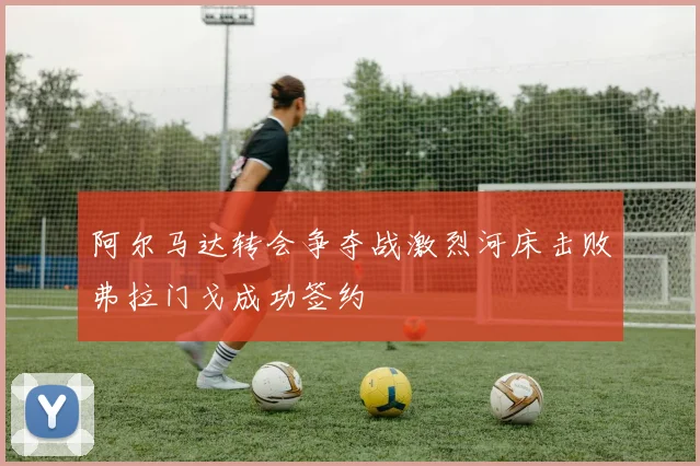 阿尔马达转会争夺战激烈河床击败弗拉门戈成功签约