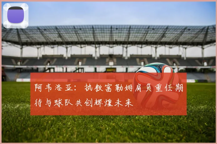 阿韦洛亚：执教富勒姆肩负重任期待与球队共创辉煌未来