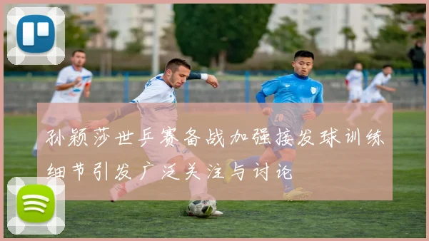 孙颖莎世乒赛备战加强接发球训练细节引发广泛关注与讨论