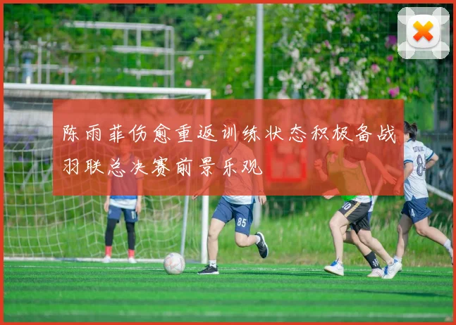 陈雨菲伤愈重返训练状态积极备战羽联总决赛前景乐观