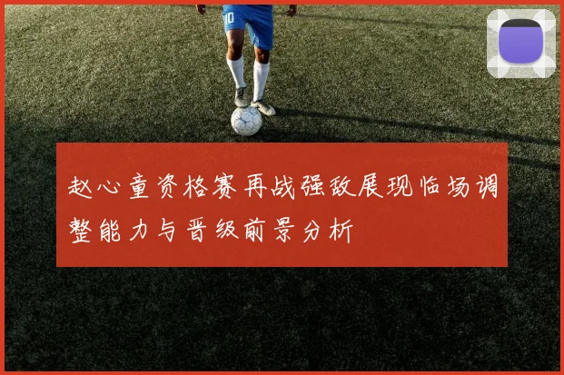 赵心童资格赛再战强敌展现临场调整能力与晋级前景分析