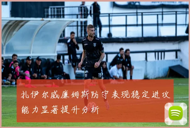 扎伊尔威廉姆斯防守表现稳定进攻能力显著提升分析