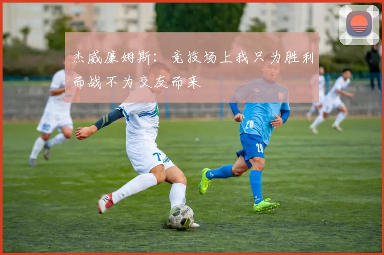 杰威廉姆斯：竞技场上我只为胜利而战不为交友而来