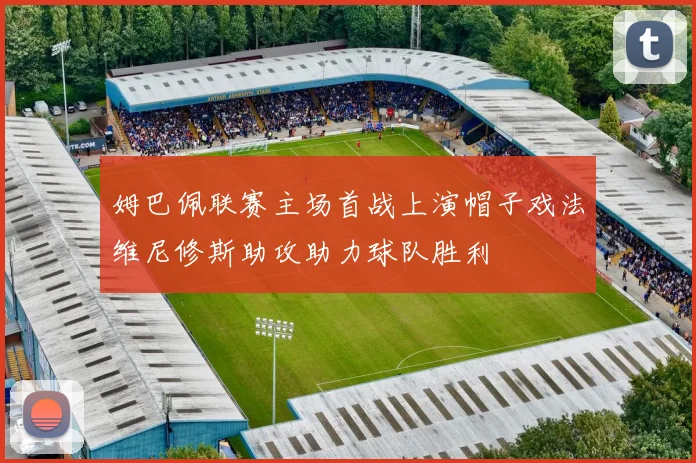姆巴佩联赛主场首战上演帽子戏法维尼修斯助攻助力球队胜利