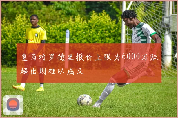 皇马对罗德里报价上限为6000万欧超出则难以成交