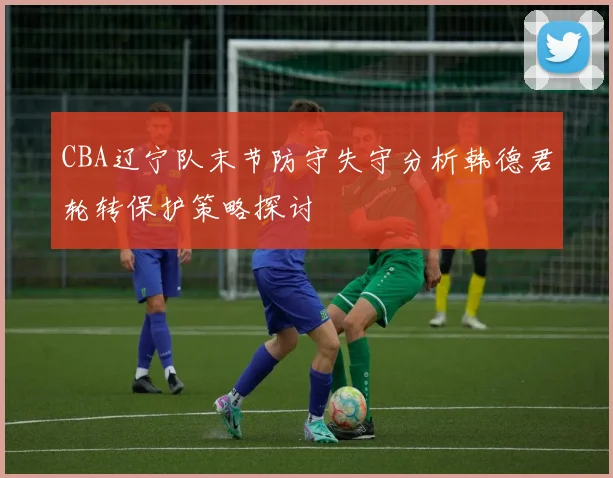 CBA辽宁队末节防守失守分析韩德君轮转保护策略探讨