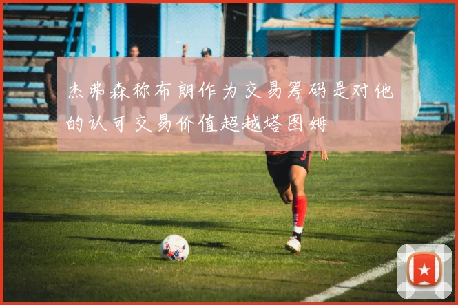 杰弗森称布朗作为交易筹码是对他的认可交易价值超越塔图姆