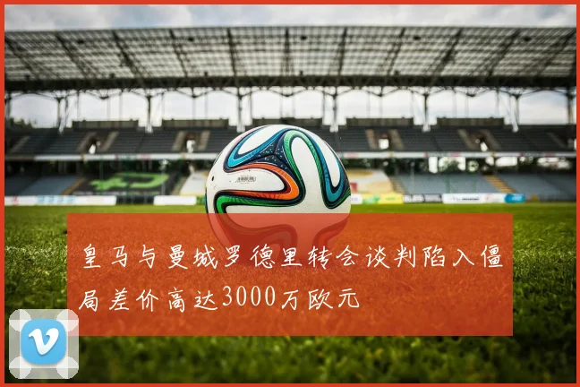 皇马与曼城罗德里转会谈判陷入僵局差价高达3000万欧元