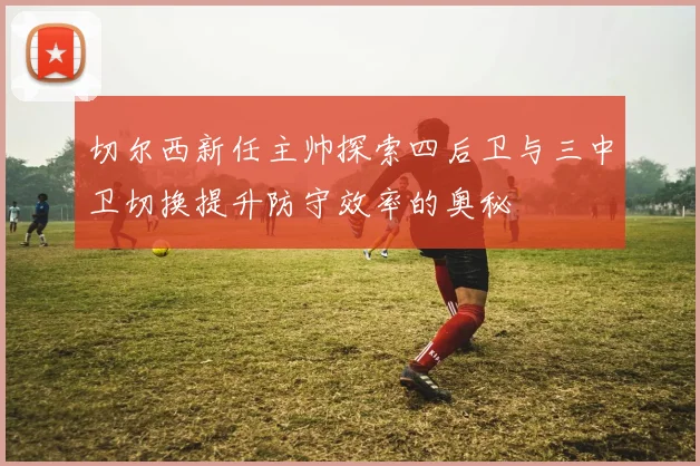 切尔西新任主帅探索四后卫与三中卫切换提升防守效率的奥秘